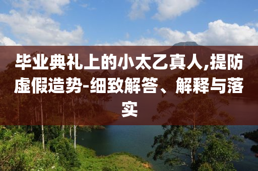 畢業(yè)典禮上的小太乙真人,提防虛假造勢(shì)-細(xì)致解答、解釋與落實(shí)