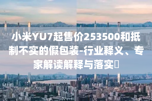 小米YU7起售價(jià)253500和抵制不實(shí)的假包裝-行業(yè)釋義、專家解讀解釋與落實(shí)?
