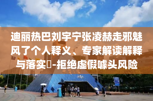 迪麗熱巴劉宇寧張凌赫走邪魅風了個人釋義、專家解讀解釋與落實?-拒絕虛假噱頭風險