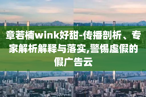 章若楠wink好甜-傳播剖析、專家解析解釋與落實,警惕虛假的假廣告云