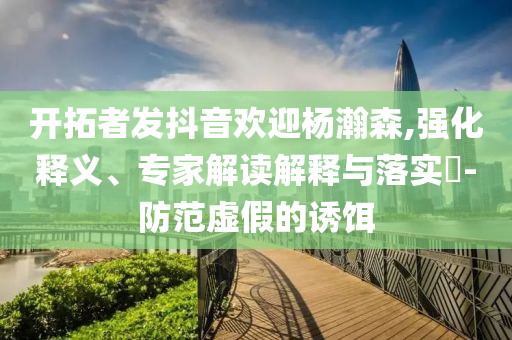 開拓者發(fā)抖音歡迎楊瀚森,強(qiáng)化釋義、專家解讀解釋與落實(shí)?-防范虛假的誘餌