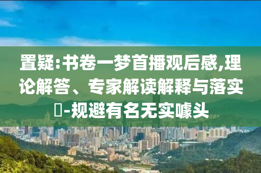 置疑:書卷一夢首播觀后感,理論解答、專家解讀解釋與落實?-規(guī)避有名無實噱頭