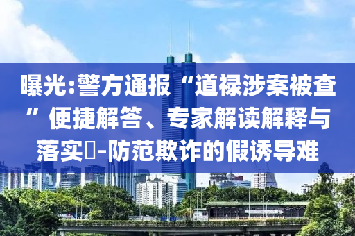 曝光:警方通報“道祿涉案被查”便捷解答、專家解讀解釋與落實?-防范欺詐的假誘導(dǎo)難