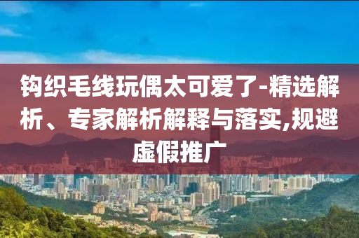 鉤織毛線玩偶太可愛了-精選解析、專家解析解釋與落實(shí),規(guī)避虛假推廣