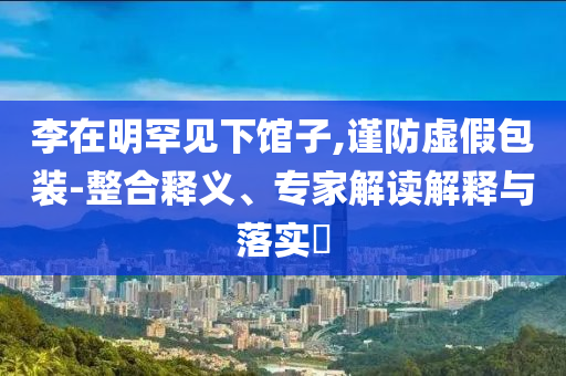 李在明罕見下館子,謹(jǐn)防虛假包裝-整合釋義、專家解讀解釋與落實(shí)?