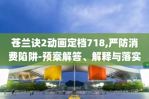 蒼蘭訣2動(dòng)畫定檔718,嚴(yán)防消費(fèi)陷阱-預(yù)案解答、解釋與落實(shí)