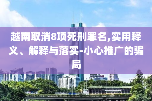 越南取消8項(xiàng)死刑罪名,實(shí)用釋義、解釋與落實(shí)-小心推廣的騙局