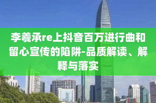 李羲承re上抖音百萬進(jìn)行曲和留心宣傳的陷阱-品質(zhì)解讀、解釋與落實