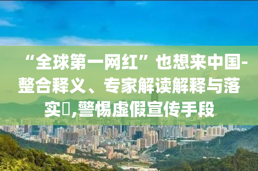 “全球第一網(wǎng)紅”也想來中國-整合釋義、專家解讀解釋與落實?,警惕虛假宣傳手段
