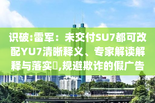 識破:雷軍：未交付SU7都可改配YU7清晰釋義、專家解讀解釋與落實?,規(guī)避欺詐的假廣告