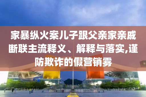 家暴縱火案兒子跟父親家親戚斷聯(lián)主流釋義、解釋與落實,謹(jǐn)防欺詐的假營銷霧