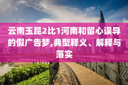 云南玉昆2比1河南和留心誤導(dǎo)的假廣告夢,典型釋義、解釋與落實