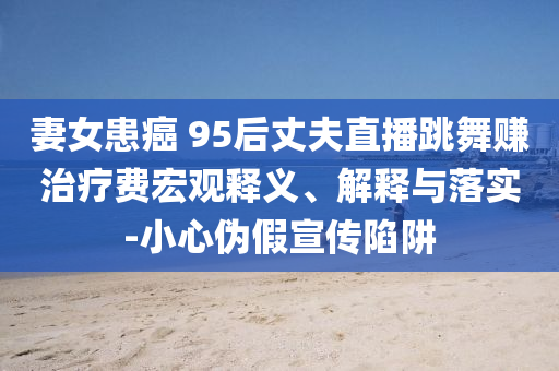 妻女患癌 95后丈夫直播跳舞賺治療費(fèi)宏觀釋義、解釋與落實(shí)-小心偽假宣傳陷阱