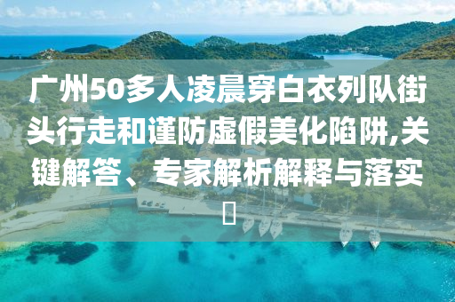 廣州50多人凌晨穿白衣列隊街頭行走和謹防虛假美化陷阱,關(guān)鍵解答、專家解析解釋與落實?