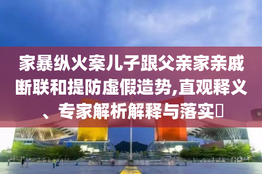 家暴縱火案兒子跟父親家親戚斷聯(lián)和提防虛假造勢(shì),直觀釋義、專家解析解釋與落實(shí)?