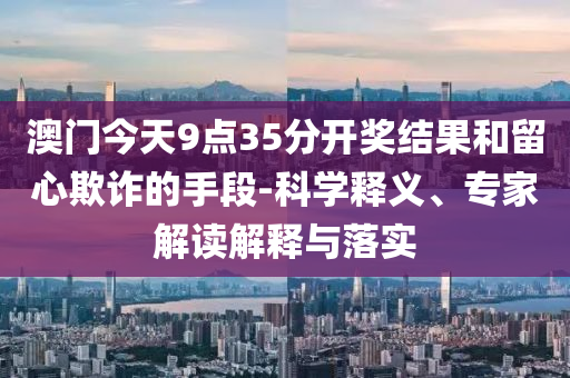 澳門今天9點(diǎn)35分開獎(jiǎng)結(jié)果和留心欺詐的手段-科學(xué)釋義、專家解讀解釋與落實(shí)