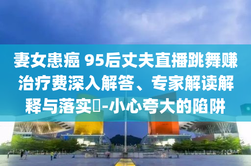 妻女患癌 95后丈夫直播跳舞賺治療費深入解答、專家解讀解釋與落實?-小心夸大的陷阱