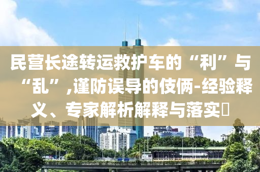 民營(yíng)長(zhǎng)途轉(zhuǎn)運(yùn)救護(hù)車的“利”與“亂”,謹(jǐn)防誤導(dǎo)的伎倆-經(jīng)驗(yàn)釋義、專家解析解釋與落實(shí)?