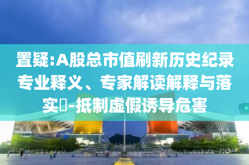 置疑:A股總市值刷新歷史紀錄專業(yè)釋義、專家解讀解釋與落實?-抵制虛假誘導危害