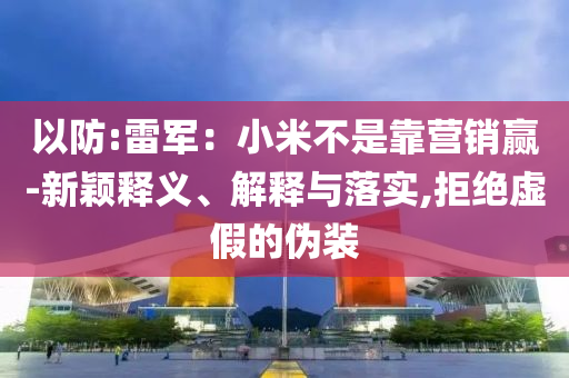 以防:雷軍：小米不是靠營(yíng)銷贏-新穎釋義、解釋與落實(shí),拒絕虛假的偽裝