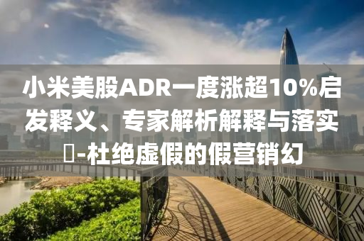 小米美股ADR一度漲超10%啟發(fā)釋義、專家解析解釋與落實?-杜絕虛假的假營銷幻