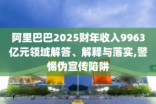 阿里巴巴2025財(cái)年收入9963億元領(lǐng)域解答、解釋與落實(shí),警惕偽宣傳陷阱