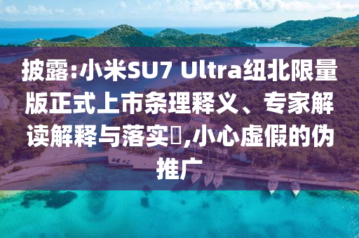 披露:小米SU7 Ultra紐北限量版正式上市條理釋義、專家解讀解釋與落實(shí)?,小心虛假的偽推廣