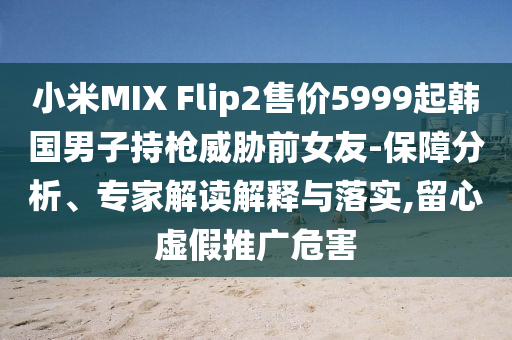小米MIX Flip2售價5999起韓國男子持槍威脅前女友-保障分析、專家解讀解釋與落實,留心虛假推廣危害