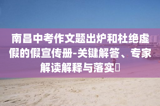 南昌中考作文題出爐和杜絕虛假的假宣傳冊(cè)-關(guān)鍵解答、專(zhuān)家解讀解釋與落實(shí)?
