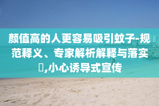 顏值高的人更容易吸引蚊子-規(guī)范釋義、專家解析解釋與落實(shí)?,小心誘導(dǎo)式宣傳