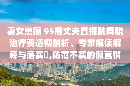 妻女患癌 95后丈夫直播跳舞賺治療費透徹剖析、專家解讀解釋與落實?,防范不實的假營銷