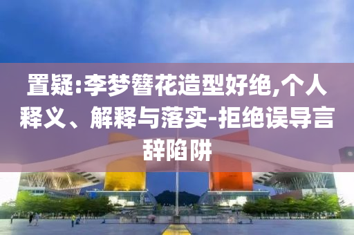 置疑:李夢簪花造型好絕,個人釋義、解釋與落實-拒絕誤導(dǎo)言辭陷阱