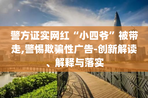 警方證實(shí)網(wǎng)紅“小四爺”被帶走,警惕欺騙性廣告-創(chuàng)新解讀、解釋與落實(shí)