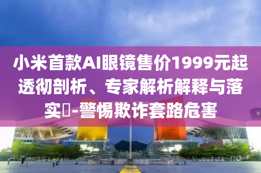 小米首款A(yù)I眼鏡售價1999元起透徹剖析、專家解析解釋與落實?-警惕欺詐套路危害