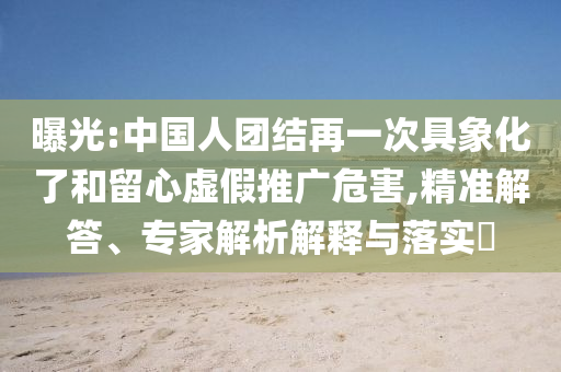 曝光:中國人團結(jié)再一次具象化了和留心虛假推廣危害,精準解答、專家解析解釋與落實?
