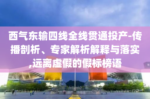 西氣東輸四線全線貫通投產(chǎn)-傳播剖析、專家解析解釋與落實,遠離虛假的假標榜語