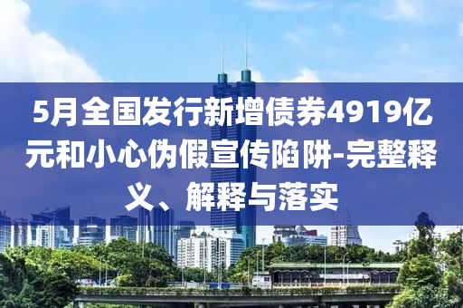 5月全國發(fā)行新增債券4919億元和小心偽假宣傳陷阱-完整釋義、解釋與落實