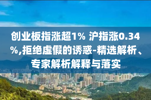 創(chuàng)業(yè)板指漲超1% 滬指漲0.34%,拒絕虛假的誘惑-精選解析、專家解析解釋與落實(shí)