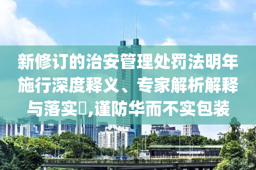 新修訂的治安管理處罰法明年施行深度釋義、專家解析解釋與落實(shí)?,謹(jǐn)防華而不實(shí)包裝