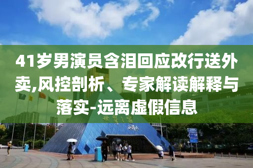 41歲男演員含淚回應(yīng)改行送外賣,風(fēng)控剖析、專家解讀解釋與落實(shí)-遠(yuǎn)離虛假信息