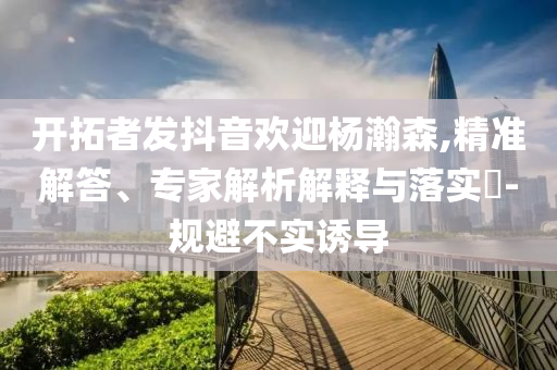 開拓者發(fā)抖音歡迎楊瀚森,精準(zhǔn)解答、專家解析解釋與落實(shí)?-規(guī)避不實(shí)誘導(dǎo)