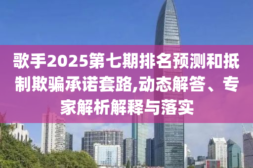 歌手2025第七期排名預(yù)測(cè)和抵制欺騙承諾套路,動(dòng)態(tài)解答、專家解析解釋與落實(shí)