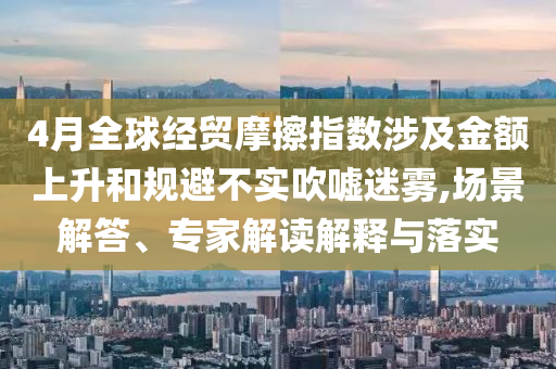 4月全球經(jīng)貿(mào)摩擦指數(shù)涉及金額上升和規(guī)避不實(shí)吹噓迷霧,場(chǎng)景解答、專家解讀解釋與落實(shí)