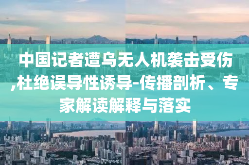 中國(guó)記者遭烏無(wú)人機(jī)襲擊受傷,杜絕誤導(dǎo)性誘導(dǎo)-傳播剖析、專家解讀解釋與落實(shí)