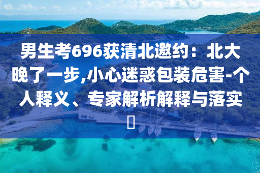 男生考696獲清北邀約：北大晚了一步,小心迷惑包裝危害-個人釋義、專家解析解釋與落實?