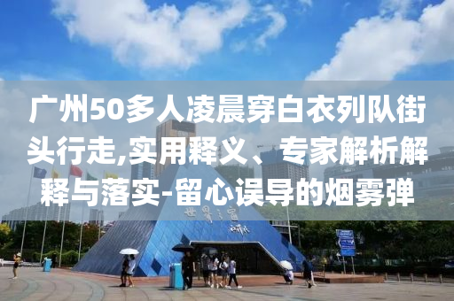廣州50多人凌晨穿白衣列隊(duì)街頭行走,實(shí)用釋義、專家解析解釋與落實(shí)-留心誤導(dǎo)的煙霧彈