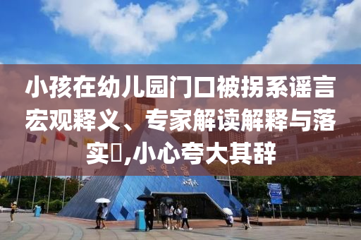 小孩在幼兒園門口被拐系謠言宏觀釋義、專家解讀解釋與落實(shí)?,小心夸大其辭
