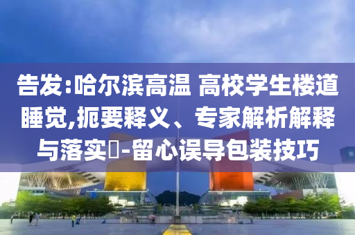 告發(fā):哈爾濱高溫 高校學(xué)生樓道睡覺,扼要釋義、專家解析解釋與落實(shí)?-留心誤導(dǎo)包裝技巧