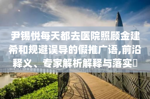 尹錫悅每天都去醫(yī)院照顧金建希和規(guī)避誤導(dǎo)的假推廣語(yǔ),前沿釋義、專家解析解釋與落實(shí)?