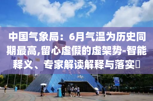 中國(guó)氣象局：6月氣溫為歷史同期最高,留心虛假的虛架勢(shì)-智能釋義、專家解讀解釋與落實(shí)?